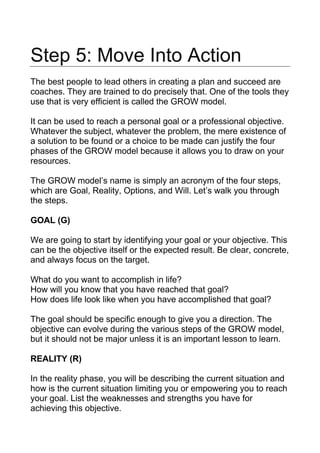 Step 5: Move Into Action
The best people to lead others in creating a plan and succeed are
coaches. They are trained to do precisely that. One of the tools they
use that is very efficient is called the GROW model.
It can be used to reach a personal goal or a professional objective.
Whatever the subject, whatever the problem, the mere existence of
a solution to be found or a choice to be made can justify the four
phases of the GROW model because it allows you to draw on your
resources.
The GROW model’s name is simply an acronym of the four steps,
which are Goal, Reality, Options, and Will. Let’s walk you through
the steps.
GOAL (G)
We are going to start by identifying your goal or your objective. This
can be the objective itself or the expected result. Be clear, concrete,
and always focus on the target.
What do you want to accomplish in life?
How will you know that you have reached that goal?
How does life look like when you have accomplished that goal?
The goal should be specific enough to give you a direction. The
objective can evolve during the various steps of the GROW model,
but it should not be major unless it is an important lesson to learn.
REALITY (R)
In the reality phase, you will be describing the current situation and
how is the current situation limiting you or empowering you to reach
your goal. List the weaknesses and strengths you have for
achieving this objective.
 