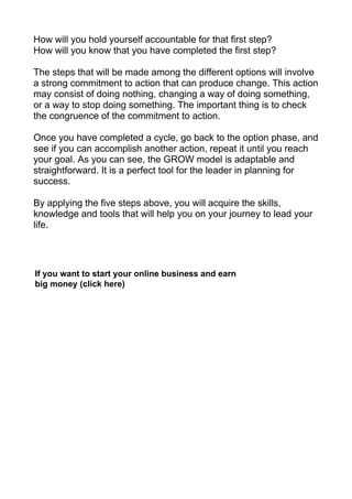 How will you hold yourself accountable for that first step?
How will you know that you have completed the first step?
The steps that will be made among the different options will involve
a strong commitment to action that can produce change. This action
may consist of doing nothing, changing a way of doing something,
or a way to stop doing something. The important thing is to check
the congruence of the commitment to action.
Once you have completed a cycle, go back to the option phase, and
see if you can accomplish another action, repeat it until you reach
your goal. As you can see, the GROW model is adaptable and
straightforward. It is a perfect tool for the leader in planning for
success.
By applying the five steps above, you will acquire the skills,
knowledge and tools that will help you on your journey to lead your
life.
If you want to start your online business and earn
big money (click here)
 