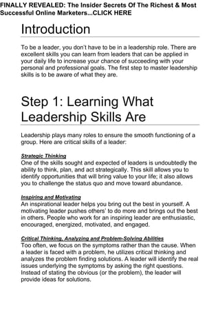 Introduction
To be a leader, you don’t have to be in a leadership role. There are
excellent skills you can learn from leaders that can be applied in
your daily life to increase your chance of succeeding with your
personal and professional goals. The first step to master leadership
skills is to be aware of what they are.
Step 1: Learning What
Leadership Skills Are
Leadership plays many roles to ensure the smooth functioning of a
group. Here are critical skills of a leader:
Strategic Thinking
One of the skills sought and expected of leaders is undoubtedly the
ability to think, plan, and act strategically. This skill allows you to
identify opportunities that will bring value to your life; it also allows
you to challenge the status quo and move toward abundance.
Inspiring and Motivating
An inspirational leader helps you bring out the best in yourself. A
motivating leader pushes others’ to do more and brings out the best
in others. People who work for an inspiring leader are enthusiastic,
encouraged, energized, motivated, and engaged.
Critical Thinking, Analyzing and Problem-Solving Abilities
Too often, we focus on the symptoms rather than the cause. When
a leader is faced with a problem, he utilizes critical thinking and
analyzes the problem finding solutions. A leader will identify the real
issues underlying the symptoms by asking the right questions.
Instead of stating the obvious (or the problem), the leader will
provide ideas for solutions.
FINALLY REVEALED: The Insider Secrets Of The Richest & Most
Successful Online Marketers...CLICK HERE
 