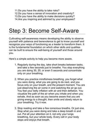11.Do you have the ability to take risks?
12.Do you have a sense of innovation and creativity?
13.Do you have the ability to make decisions quickly?
14.Are you inspiring and admired by your employees?
Step 3: Become Self-Aware
Cultivating self-awareness means developing the ability to observe
yourself with patience and benevolence to get to know yourself and
recognize your ways of functioning as a leader to transform them. It
is the fundamental foundation on which other skills and qualities
can be built to ensure the well-being of yourself and those around
you.
Here’s a simple activity to help you become more aware.
1. Regularly during the day, take short breaks between tasks,
and take a few seconds just to breathe. You stop everything
you are doing 30, 20, or even 5 seconds and concentrate
only on your breathing.
2. When you practice mindfulness breathing, you forget what
you were doing, what you are going to do next, and you
focus only on your breath, and the present moment. You are
just observing the air come in and watching the air go out.
You feel your belly inflation with air and then deflation. You
visualize the path of the air when you inhale and when you
exhale. And as soon as you become aware that you are
giving energy to a thought, then smile and slowly return to
your breathing. Try it now.
3. Stop reading and take a few conscious breaths. Or just one.
Stop what you were doing and take a deep breath in and
out. Put all your attention on it, not only your lungs
breathing, but your whole body. Every cell in your body
stops and enjoys that breath.
 