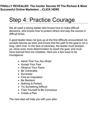 Step 4: Practice Courage
We all need a strong leader who knows how to make difficult
decisions, who knows how to protect others and stay the course in
difficult times.
A good leader does not give up at the first difficulty encountered: he
accepts failures as tests and knows that the path to the goal is not a
long, calm river. In the face of adversity, the leader must sharpen
up, show even more determination to reach the goal, and must
have learned from his mistakes. Here are a few ways to be
courageous:
• Admit That You Are Afraid
• Accept Your Fear
• Observe Your Fears
• Be Vulnerable
• Surrender
• Find an Inspiration
• Be Resilient
• Nothing Is Perfect.
• Try Something Difficult
• Train Yourself to Be Conscious
• Create a Plan
The next step will help you with your plan.
FINALLY REVEALED: The Insider Secrets Of The Richest & Most
Successful Online Marketers ...CLICK HERE
 