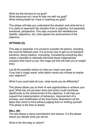 What are the barriers to my goal?
What resources do I have to help me with my goal?
What limiting belief do I have in reaching my goal?
This phase will help you understand the situation and what led to it.
It is useful to approach the situation from a cognitive, but especially
emotional, perspective. This step uncovers the interferences
(beliefs, objections, etc.) that oppose the achievement of the
objective.
OPTIONS (O)
This step is essential. It is crucial to consider all options, including
the most far-fetched ones. It is to know how to get out of standard
solutions, being creative, innovating. Considering everything also
makes it possible to rationally eliminate those inappropriate
solutions that haunt us (ex: the magic pill that will lead you to weight
loss).
List all the possible actions to help you reach your goal.
If you had a magic wand, what option would you choose to realize
your objective?
What if you could start all over, what would you do differently?
This phase allows you to think of new opportunities to achieve your
goal; What has not yet been done and which could contribute
significantly to the achievement of the objective. It will help you
support the implementation of behaviors, improvement of a
process, and modification of the time frame. Brainstorm all the
ideas that come to mind without judging them or limiting yourself.
This phase is the time to dream.
WILL (W)
The last phase is about commitment and actions. It is the phase
where you decide what you will do.
What is the first step or action?
 