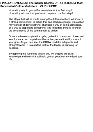 How will you hold yourself accountable for that first step?
How will you know that you have completed the first step?
The steps that will be made among the different options will involve
a strong commitment to action that can produce change. This action
may consist of doing nothing, changing a way of doing something,
or a way to stop doing something. The important thing is to check
the congruence of the commitment to action.
Once you have completed a cycle, go back to the option phase, and
see if you can accomplish another action, repeat it until you reach
your goal. As you can see, the GROW model is adaptable and
straightforward. It is a perfect tool for the leader in planning for
success.
By applying the five steps above, you will acquire the skills,
knowledge and tools that will help you on your journey to lead your
life.
FINALLY REVEALED: The Insider Secrets Of The Richest & Most
Successful Online Marketers ...CLICK HERE
 