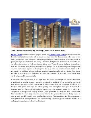 Lead Your Life Peacefully By Availing Ajnara Klock Tower Flats
Ajnara Group launched the new project named as Ajnara Klock Tower which is meant for
absolute residential projects for all. In fact, it is a right place for the customers who need to buy
flats at reasonable rates. However, it has designed to give more attractive look which tends to
specify the right options to lead life easily. Of course, their projects are located in city center and
that allows the visitors to find easy transportation one. You will surely find your dream house
from this developer who provide guarantee on buying it. So, it should designed with peaceful
locations and hence capable in leading the life in a safe and secure manner. Next to the
apartment, you will find schools, colleges, hospitals, shopping malls, railway station, bus station
and other entertaining zone. Therefore, it attracts the customers to buy their dream house from
this developer and live accordingly.
At affordable housing solutions, it is a right place that meets according to the favorite developer.
In addition, it is suitable for every customer who needs to lead their life in a peaceful way. So, it
must suitable for the customers to search their dream house from this developer. Their flats are
designed with green landscape and allow getting cool atmosphere near you. However, the
furniture items are furnished well and give shine surface by emulsion paints. So, it allows the
living room to give pleasant look by using it. Their apartments are designed with 2 and 3 BHK
flats which tend to have large spacious rooms forever. So, you need to choose their projects in
order to lead your life happily with your family members. At competitive rate, the customers are
having intention in buying their flats fast and efficiently. Therefore, you need to be the first one
for buying the apartments to lead your life there.
 