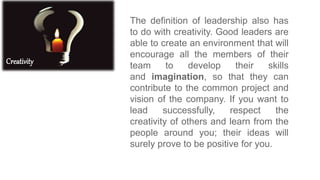 Creativity
The definition of leadership also has
to do with creativity. Good leaders are
able to create an environment that will
encourage all the members of their
team to develop their skills
and imagination, so that they can
contribute to the common project and
vision of the company. If you want to
lead successfully, respect the
creativity of others and learn from the
people around you; their ideas will
surely prove to be positive for you.
 