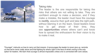 Moral
Courage
Taking risks
The leader is the one responsible for taking the
risks that others are not willing to take. They are
confident enough to make a decision, and if they
make a mistake, the leader must have the courage
to rectify, assume their guilt and take the right path,
without blaming it on the team. Good leaders know
how to get ahead of their time, they
see opportunities where others can’t and know
how to spread the enthusiasm for their vision to try
to make it real.
"Courage", instructs us how to carry out that mission. It encourages the leader to never give up, reminds
us that we're never really alone and that fighting for what's right in the face of what's wrong is the only
option for leaders. We learn that courage is almost impossible unless one is connected with core values.
 