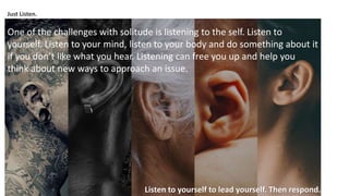 Just Listen.
One of the challenges with solitude is listening to the self. Listen to
yourself. Listen to your mind, listen to your body and do something about it
if you don’t like what you hear. Listening can free you up and help you
think about new ways to approach an issue.
Listen to yourself to lead yourself. Then respond.
 