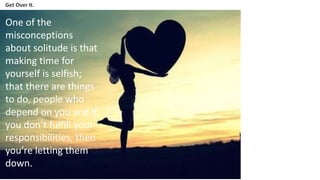 Get Over It.
One of the
misconceptions
about solitude is that
making time for
yourself is selfish;
that there are things
to do, people who
depend on you and if
you don’t fulfill your
responsibilities, then
you’re letting them
down.
 