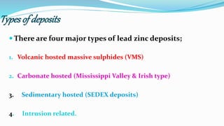 Types of deposits
 There are four major types of lead zinc deposits;
1. Volcanic hosted massive sulphides (VMS)
2. Carbonate hosted (Mississippi Valley & Irish type)
3. Sedimentary hosted (SEDEX deposits)
4. Intrusion related.
 