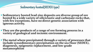 Sedimentary hosted(SEDEX type)
 Sedimentary hosted lead zinc deposits are diverse group of ore
hosted by a wide variety of siliciclastic and carbonate rocks that,
with few exceptions, have no direct genetic association with
igneous activity.
 They are the products of a range of ore forming process in a
variety of geological and tectonic environment.
 The metal where precipitated through a variety of processes that
include synsedimentary precipitation on the sea floor (SEDEX),
diagenesis, epigenetic replacement, and low-grade
metamorphism
 