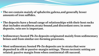  The ore contain mainly of sphalerite,galena,and generally lesser
amounts of iron sulfides.
 The deposits have a broad range of relationships with their host rocks
that includes stratiform,strata-bound,and discordant ores; in some
deposits, vein ore is important.
 Sedimentary hosted Pb-Zn deposits originated mainly from sedimentary
brines and from similar ore-forming processes.
 Most sedimentary hosted Pb-Zn deposits are in strata that were
deposited in rift or passive-margin settings. Theses tectonic setting are
related: passive margin from when continental rift succeed.
 