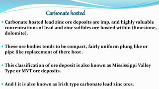 Carbonate hosted
 Carbonate hosted lead zinc ore deposits are imp. and highly valuable
concentrations of lead and zinc sulfides ore hosted within (limestone,
dolomite).
 These ore bodies tends to be compact, fairly uniform plung like or
pipe like replacement of there host .
 This classification of ore deposit is also known as Mississippi Valley
Type or MVT ore deposits.
 And I it is also known as Irish type carbonate lead zinc ores.
 