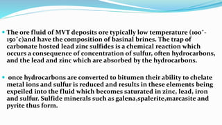  The ore fluid of MVT deposits ore typically low temperature (100˚-
150˚c)and have the composition of basinal brines. The trap of
carbonate hosted lead zinc sulfides is a chemical reaction which
occurs a consequence of concentration of sulfur, often hydrocarbons,
and the lead and zinc which are absorbed by the hydrocarbons.
 once hydrocarbons are converted to bitumen their ability to chelate
metal ions and sulfur is reduced and results in these elements being
expeiled into the fluid which becomes saturated in zinc, lead, iron
and sulfur. Sulfide minerals such as galena,spalerite,marcasite and
pyrite thus form.
 