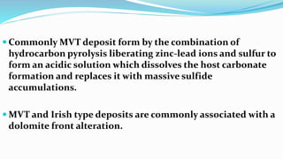  Commonly MVT deposit form by the combination of
hydrocarbon pyrolysis liberating zinc-lead ions and sulfur to
form an acidic solution which dissolves the host carbonate
formation and replaces it with massive sulfide
accumulations.
 MVT and Irish type deposits are commonly associated with a
dolomite front alteration.
 