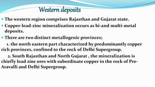 Western deposits
 The western region comprises Rajasthan and Gujarat state.
 Copper-lead-zinc mineralization occurs as bi-and multi-metal
deposits.
 There are two distinct metallogenic provinces;
1. the north eastern part characterized by predominantly copper
rich provinces, confined to the rock of Delhi Supergroup.
2. South Rajasthan and North Gujarat , the mineralization is
chiefly lead zinc ores with subordinate copper in the rock of Pre-
Aravalli and Delhi Supergroup.
 