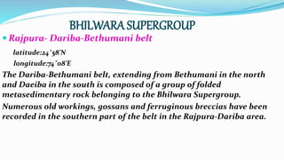 BHILWARA SUPERGROUP
 Rajpura- Dariba-Bethumani belt
latitude:24˚58’N
longitude:74˚08’E
The Dariba-Bethumani belt, extending from Bethumani in the north
and Daeiba in the south is composed of a group of folded
metasedimentary rock belonging to the Bhilwara Supergroup.
Numerous old workings, gossans and ferruginous breccias have been
recorded in the southern part of the belt in the Rajpura-Dariba area.
 