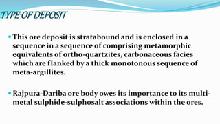 TYPEOF DEPOSIT
 This ore deposit is stratabound and is enclosed in a
sequence in a sequence of comprising metamorphic
equivalents of ortho-quartzites, carbonaceous facies
which are flanked by a thick monotonous sequence of
meta-argillites.
 Rajpura-Dariba ore body owes its importance to its multi-
metal sulphide-sulphosalt associations within the ores.
 