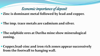 Economicimportanceof deposit
 Zinc is dominant metal followed by lead and copper.
 The imp. trace metals are cadmium and silver.
 The sulphide ores at Dariba mine show mineralogical
zoning.
 Copper,lead-zinc and iron rich zones appear successively
from the footwall to hanging wall.
 