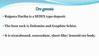 Rajpura Dariba is a SEDEX type deposit.
 The host rock is Dolomite and Graphite Schist.
 It is stratabound, concordant, sheet-like/ lensoid ore body.
 
