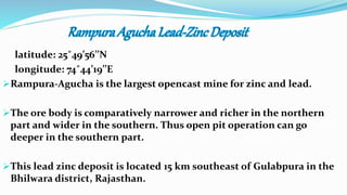 latitude: 25˚49’56’’N
longitude: 74˚44’19’’E
Rampura-Agucha is the largest opencast mine for zinc and lead.
The ore body is comparatively narrower and richer in the northern
part and wider in the southern. Thus open pit operation can go
deeper in the southern part.
This lead zinc deposit is located 15 km southeast of Gulabpura in the
Bhilwara district, Rajasthan.
 