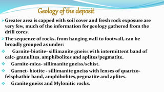 Geology of the deposit
Greater area is capped with soil cover and fresh rock exposure are
very few, much of the information for geology gathered from the
drill cores.
The sequence of rocks, from hanging wall to footwall, can be
broadly grouped as under:
 Garnite-biotite- sillimanite gneiss with intermittent band of
calc- granulites, amphibolites and aplites/pegmatite.
 Garnite-mica- sillimanite gneiss/schist.
 Garnet- biotite - sillimanite gneiss with lenses of quartzo-
felsphathic band, amphibolites,pegmatite and aplites.
 Granite gneiss and Mylonitic rocks.
 