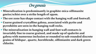 Ore genesis
 Mineralization is predominantly in graphite-mica-sillimanite
gneiss/schist over a strike length of 1550m.
 The ore zone has shape contact with the hanging wall and footwall.
 Coarse grained crystalline galena, associated with pyrite and
pyrrohitite are seen in the hanging wall rocks.
 The mineralization in hanging wall and foot wall contacts is
invariably fine to coarse grained, and made up of spalerite and
galena with numerous inclusion or rounded to sub-rounded discrete
grains of feldspar , quartz, hornblende, sillimianite and dark green
chlorite.
 