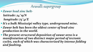 Aravalli supergroup
 Zawar lead zinc belt-
latitude: 24˚19’N
longitude: 73˚41’E
 It’s a bulk Mississipi valley type, underground mine.
 Zawar belt has been the oldest center of lead-zinc
production in the world.
 The present structural deposition of zawar area is a
manifestation of two distinct major period of tectonic
cycles, each of which was characterized by intense folding
and faulting.
 