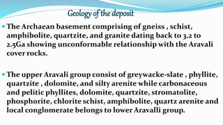 Geology of the deposit
 The Archaean basement comprising of gneiss , schist,
amphibolite, quartzite, and granite dating back to 3.2 to
2.5Ga showing unconformable relationship with the Aravali
cover rocks.
 The upper Aravali group consist of greywacke-slate , phyllite,
quartzite , dolomite, and silty arenite while carbonaceous
and pelitic phyllites, dolomite, quartzite, stromatolite,
phosphorite, chlorite schist, amphibolite, quartz arenite and
local conglomerate belongs to lower Aravalli group.
 