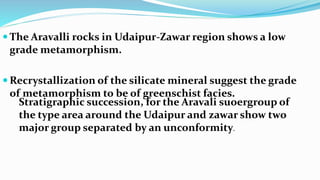  The Aravalli rocks in Udaipur-Zawar region shows a low
grade metamorphism.
 Recrystallization of the silicate mineral suggest the grade
of metamorphism to be of greenschist facies.
Stratigraphic succession, for the Aravali suoergroup of
the type area around the Udaipur and zawar show two
major group separated by an unconformity.
 