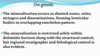 Ore genesis
The mineralization occurs as sheeted zones, veins,
stringers and disseminations, forming lenticular
bodies in overlapping enechelon pattern.
The mineralization is restricted solely within
dolomitic horizon along with the structural control,
but regional stratigraphic and lithological control is
also evident.
 