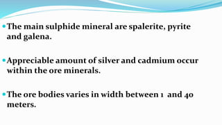 The main sulphide mineral are spalerite, pyrite
and galena.
Appreciable amount of silver and cadmium occur
within the ore minerals.
The ore bodies varies in width between 1 and 40
meters.
 