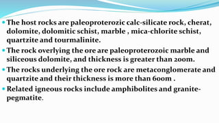  The host rocks are paleoproterozic calc-silicate rock, cherat,
dolomite, dolomitic schist, marble , mica-chlorite schist,
quartzite and tourmalinite.
 The rock overlying the ore are paleoproterozoic marble and
siliceous dolomite, and thickness is greater than 200m.
 The rocks underlying the ore rock are metaconglomerate and
quartzite and their thickness is more than 600m .
 Related igneous rocks include amphibolites and granite-
pegmatite.
 