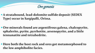 Ore genesis
 A stratabound, lead-dolomite sulfide deposit (SEDEX
Type) occur in Sargipalli, Orissa.
 Ore minerals found are argentifrous galena, chalcopyrite,
sphalerite, pyrite, pyrrhotite, arsenopyrite, and a little
tennanatite and tetrahedrite.
 Here both the host rock and ores got metamorphosed to
the low amphibolite facies.
 