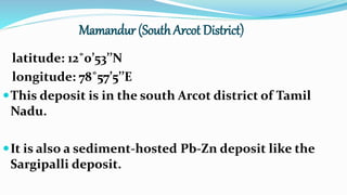 Mamandur (South Arcot District)
latitude: 12˚0’53’’N
longitude: 78˚57’5’’E
This deposit is in the south Arcot district of Tamil
Nadu.
It is also a sediment-hosted Pb-Zn deposit like the
Sargipalli deposit.
 