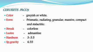 CERUSSITE- PbCO3
 Color - greyish or white.
 Form - Prismatic, radiating, granular, massive, compact
and stalactitic.
 Streak - colorless
 Lustre - admantine
 Hardness - 3-3.5
 Sp.gravity - 6.55
 
