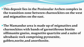 This deposit lies in the Peninsular Archen complex in
the transition zone between charnockites on the west
and migmatites on the east.
The Mamandur area is made up of migmatites and
charnockites with bands of garnetiferous biotite
sillimanite gneiss, magnetite quartzite and a suite of
ultrabasic rock comprising pyroxenite,
gabbro,norite,and anorthosite.
 