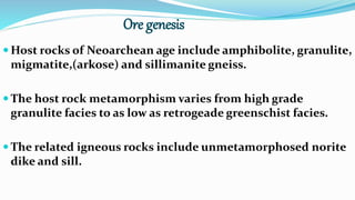 Ore genesis
 Host rocks of Neoarchean age include amphibolite, granulite,
migmatite,(arkose) and sillimanite gneiss.
 The host rock metamorphism varies from high grade
granulite facies to as low as retrogeade greenschist facies.
 The related igneous rocks include unmetamorphosed norite
dike and sill.
 