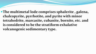 The multimetal lode comprises sphalerite , galena,
chalcopyrite, pyrrhotite, and pyrite with minor
tetrahedrite, marcasite, cubanite, bornite, etc. and
is considered to be the stratiform exhalative
volcanogenic sedimentary type.
 