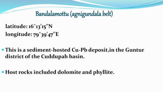 Bandalamottu (agnigundala belt)
latitude: 16˚13’15’’N
longitude: 79˚39’47’’E
 This is a sediment-hosted Cu-Pb deposit,in the Guntur
district of the Cuddupah basin.
 Host rocks included dolomite and phyllite.
 