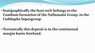 Sratigraphically the host rock belongs to the
Cumbum formation of the Nallamalai Group, in the
Cuddupha Supergroup.
Tectonically this deposit is in the continental
margin basin-foreland.
 
