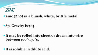 ZINC
Zinc (ZnS) is a bluish, white, brittle metal.
Sp. Gravity is 7.15.
It may be rolled into sheet or drawn into wire
between 100˚-150˚c.
It is soluble in dilute acid.
 