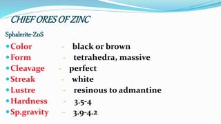 CHIEF ORESOF ZINC
Sphalerite-ZnS
Color - black or brown
Form - tetrahedra, massive
Cleavage - perfect
Streak - white
Lustre - resinous to admantine
Hardness - 3.5-4
Sp.gravity - 3.9-4.2
 