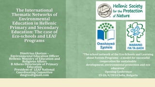 The International
Thematic Networks of
Environmental
Education in Hellenic
Primary and Secondary
Education: The case of
Eco-schools and LEAF
Programs
Dimitrios Gkotzos –
Environmental Education Officer
Hellenic Ministry of Education and
Religious Affairs
B Athens Directorate of Primary
Education
President of LEAF National
Coordinating Committee
dmgtzs@gmail.com
“The school network of the Eco-Schools and Learning
about Forests Programs - a model for successful
cooperation for sustainable
development, environmental protection and eco
education”
Opening Conference
25-26/4/2014 Sofia, Bulgaria
 