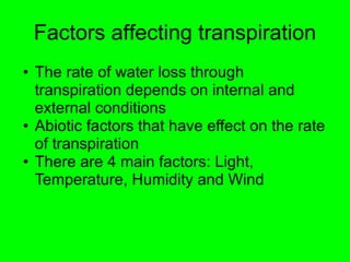 Factors affecting transpiration 
• The rate of water loss through 
transpiration depends on internal and 
external conditions 
• Abiotic factors that have effect on the rate 
of transpiration 
• There are 4 main factors: Light, 
Temperature, Humidity and Wind 
 