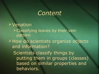 Content
Venation
Classifying leaves by their vein
pattern
How do scientists organize objects
and information?
Scientists classify things by
putting them in groups (classes)
based on similar properties and
behaviors.
 