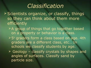 Classification
Scientists organize, or classify, things
so they can think about them more
efficiently
A group of things that go together based
on a property or behavior is a class.
5th
graders form a class based on age. 4th
graders are a different class, etc… In
schools we classify students by age.
 Geology – classify crystals by shapes and
angles of surfaces. Classify sand by
particle size.
 