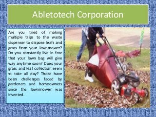 Abletotech Corporation
Are you tired of making
multiple trips to the waste
dispenser to dispose leafs and
grass from your lawnmower?
Do you constantly live in fear
that your lawn bag will give
way anytime soon? Does your
grass and leaf collection seem
to take all day? Those have
been challenges faced by
gardeners and homeowners
since the lawnmower was
invented.
 