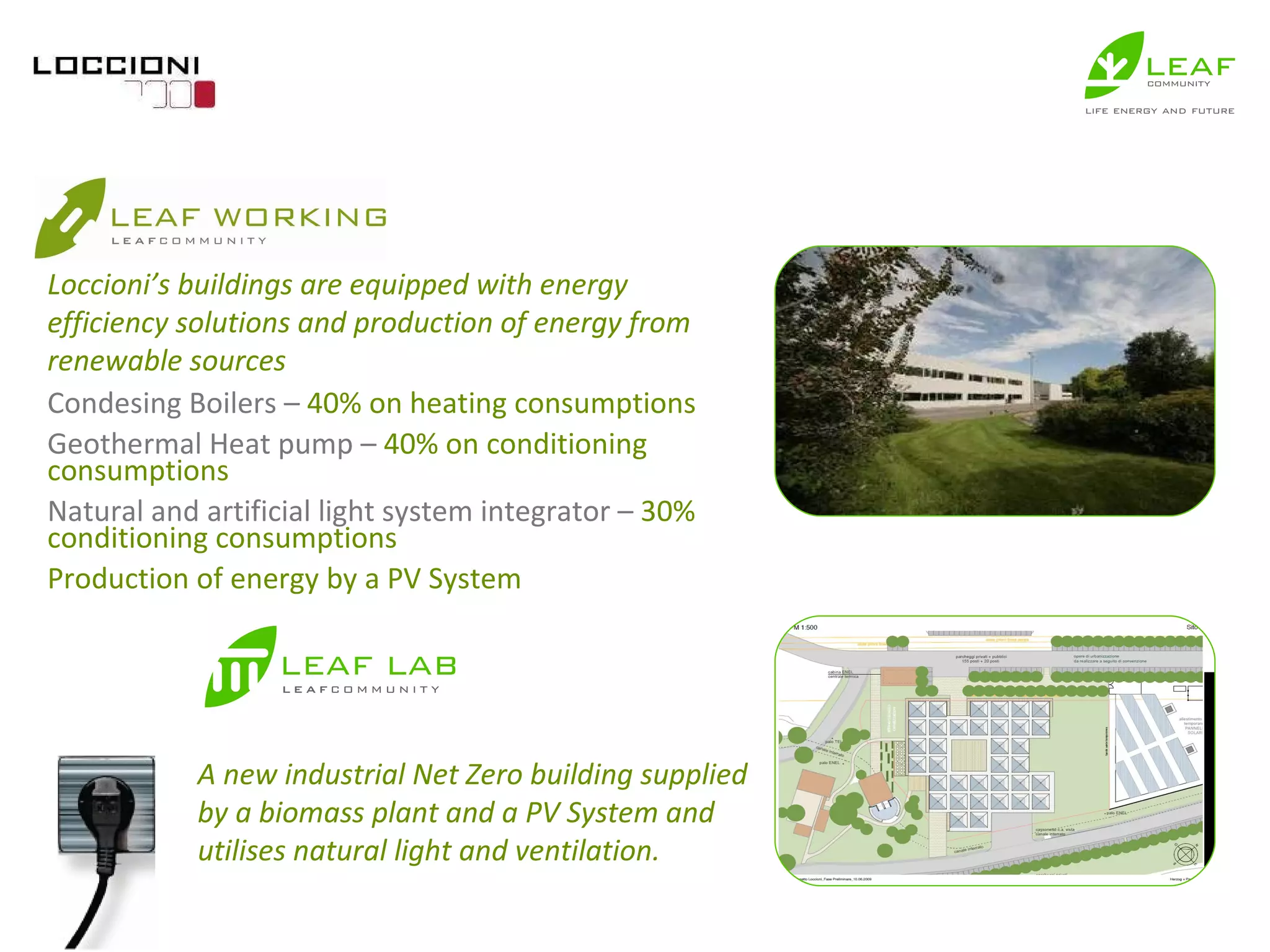 Condesing Boilers –  40% on heating consumptions Geothermal Heat pump –  40% on conditioning consumptions Natural and artificial light system integrator –  30% conditioning consumptions  Production of energy by a PV System  A new industrial Net Zero building supplied by a biomass plant and a PV System and utilises natural light and ventilation. Loccioni’s buildings are equipped with energy efficiency solutions and production of energy from renewable sources 