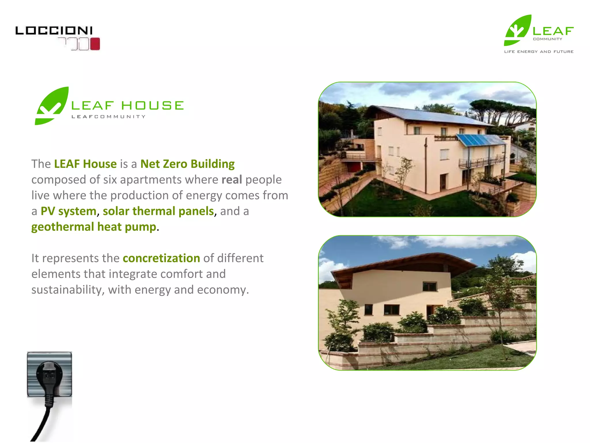 The   LEAF House   is a   Net Zero Building   composed of six apartments where  real  people live where the production of energy comes from a   PV system ,  solar thermal panels ,  and a   geothermal heat pump . It represents the   concretization   of different elements that integrate comfort and sustainability, with energy and economy. 