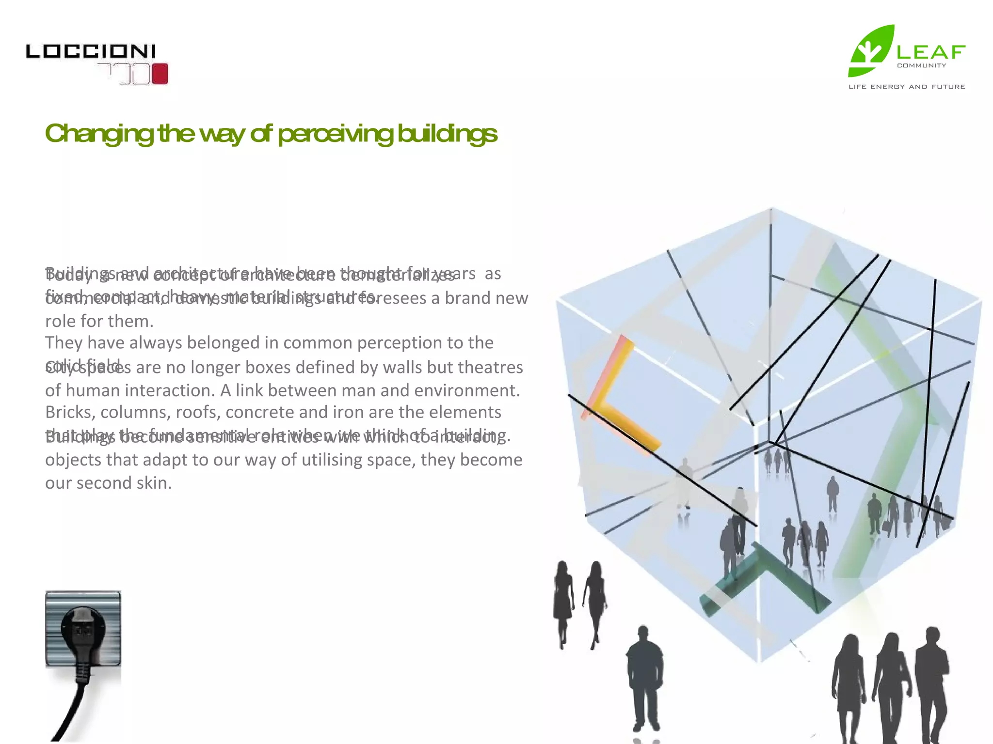 Buildings and architecture have been thought for years  as fixed, compact, heavy, material structures.  They have always belonged in common perception to the solid field.  Bricks, columns, roofs, concrete and iron are the elements that play the fundamental role when we think of a building.  Changing the way of perceiving buildings Today  a new concept of architecture dematerializes  commercial and domestic buildings and foresees a brand new role for them.  City spaces are no longer boxes defined by walls but theatres of human interaction. A link between man and environment.  Buildings become sensitive entities with which to interact; objects that adapt to our way of utilising space, they become our second skin.  